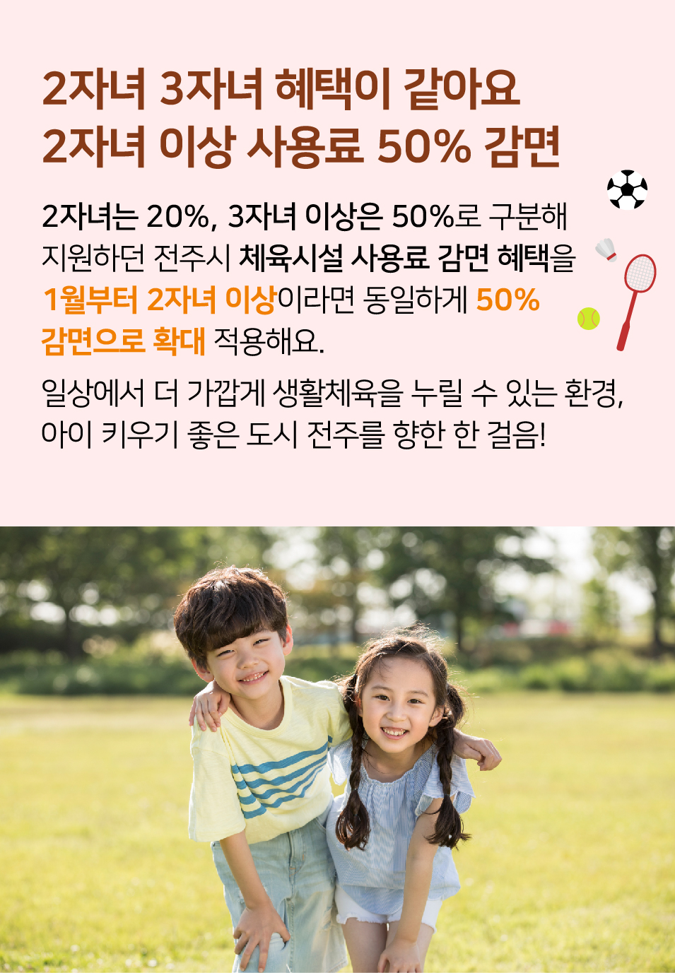 2자녀 3자녀 혜택이 같아요 2자녀 이상 사용료 50% 감면. 2자녀는 20%, 3자녀 이상은 50%로 구분해 지원하던 전주시 체육시설 사용료 감면 혜택을 1월부터 2자녀 이상이라면 동일하게 50% 감면으로 확대 적용해요. 일상에서 더 가깝게 생활체육을 누릴 수 있는 환경, 아이 키우기 좋은 도시 전주를 향한 한 걸음!